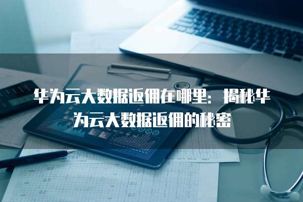 华为云大数据返佣在哪里:揭秘华为云大数据返佣的秘密
