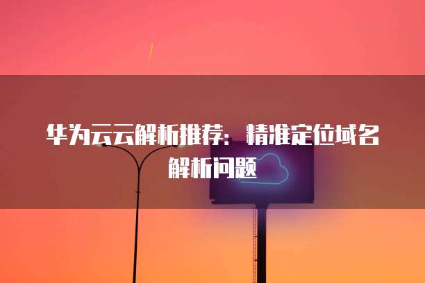 华为云云解析推荐：精准定位域名解析问题