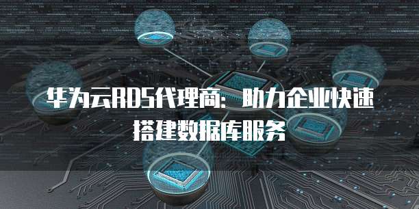 华为云RDS代理商:助力企业快速搭建数据库服务