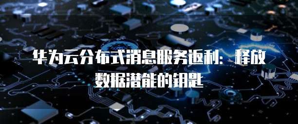 华为云分布式消息服务返利:释放数据潜能的钥匙