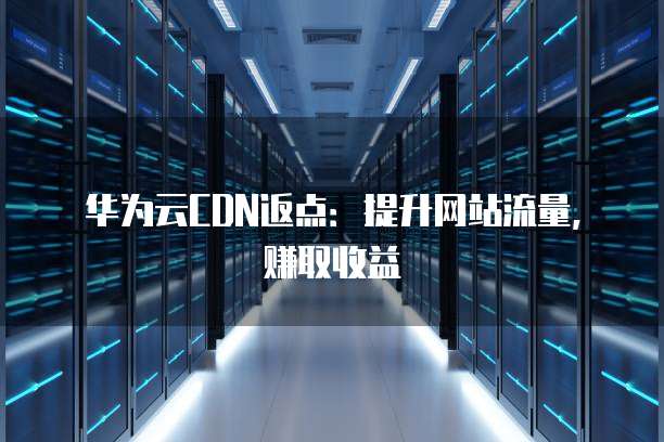 华为云CDN返点：提升网站流量，赚取收益