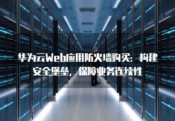 华为云Web应用防火墙购买:构建安全堡垒,保障业务连续性