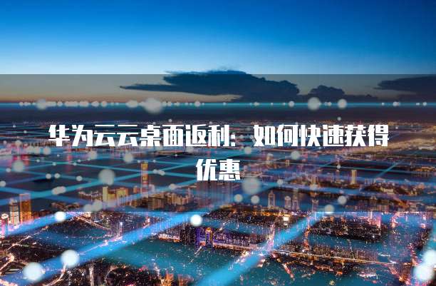 华为云云桌面返利:如何快速获得优惠