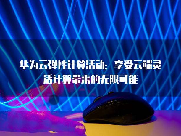华为云弹性计算活动:享受云端灵活计算带来的无限可能