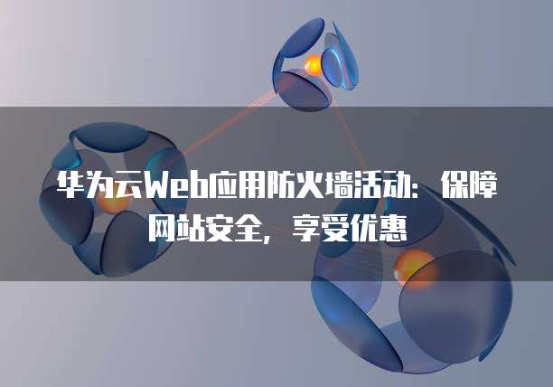 华为云Web应用防火墙活动:保障网站安全,享受优惠