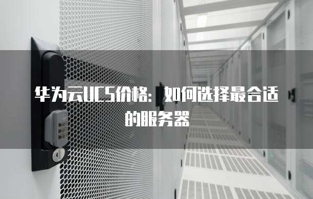 华为云UCS价格:如何选择最合适的服务器