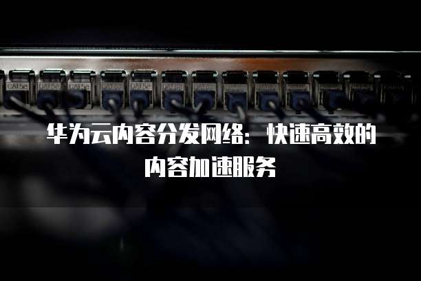 华为云内容分发网络:快速高效的内容加速服务
