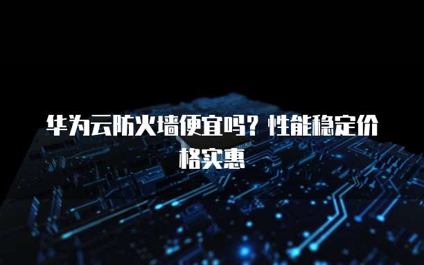 华为云防火墙便宜吗？性能稳定价格实惠