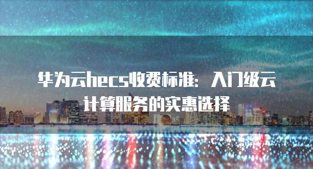 华为云hecs收费标准:入门级云计算服务的实惠选择