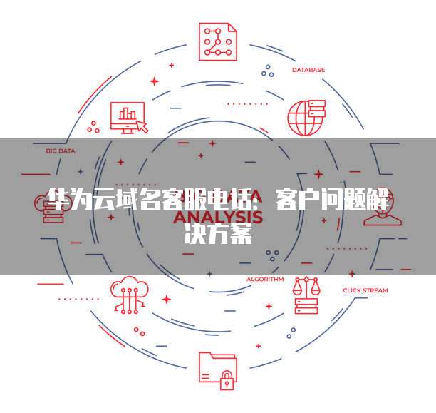 华为云域名客服电话:客户问题解决方案