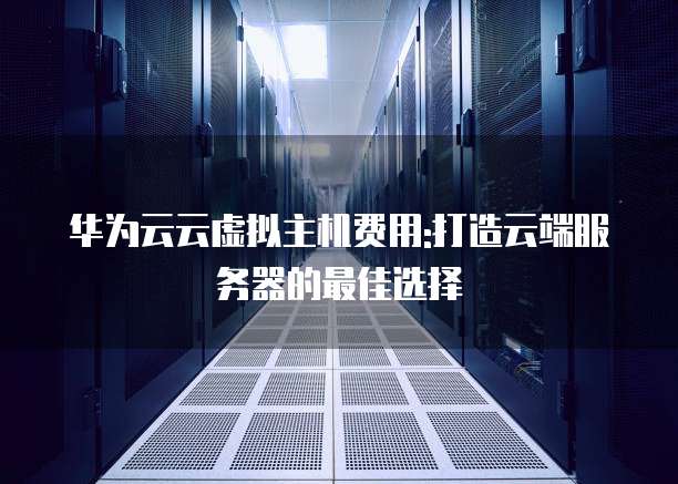 华为云云虚拟主机费用:打造云端服务器的最佳选择