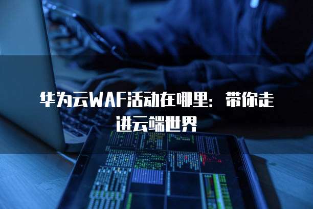 华为云WAF活动在哪里:带你走进云端世界