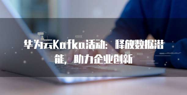 华为云Kafka活动:释放数据潜能,助力企业创新