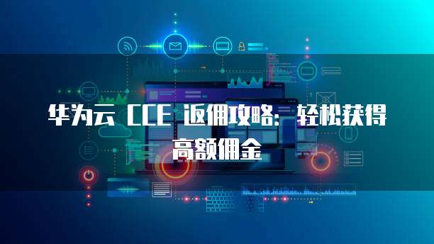 华为云 CCE 返佣攻略:轻松获得高额佣金