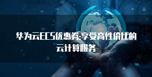 华为云ECS优惠券:享受高性价比的云计算服务