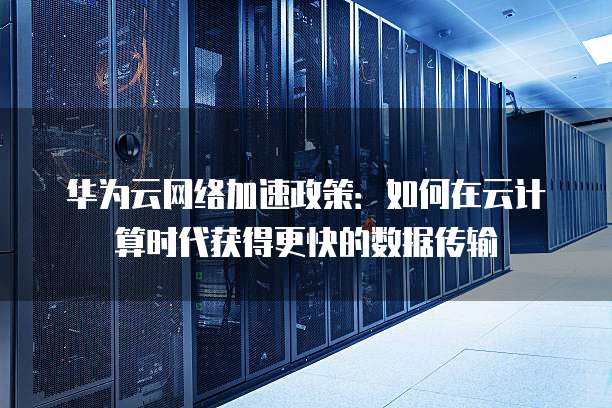 华为云网络加速政策:如何在云计算时代获得更快的数据传输