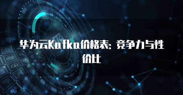 华为云Kafka价格表: 竞争力与性价比