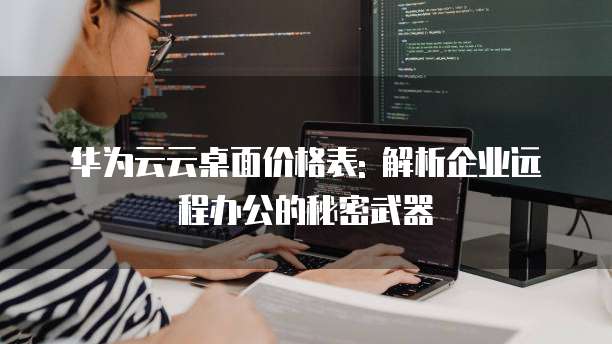华为云云桌面价格表: 解析企业远程办公的秘密武器