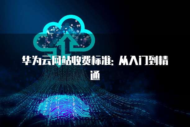 华为云网站收费标准: 从入门到精通