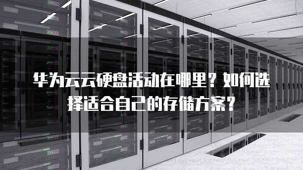 华为云云硬盘活动在哪里?如何选择适合自己的存储方案?