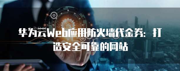 华为云Web应用防火墙代金券:打造安全可靠的网站