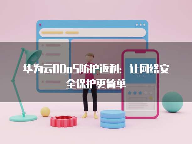 华为云DDoS防护返利:让网络安全保护更简单