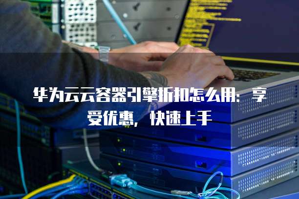 华为云云容器引擎折扣怎么用:享受优惠,快速上手