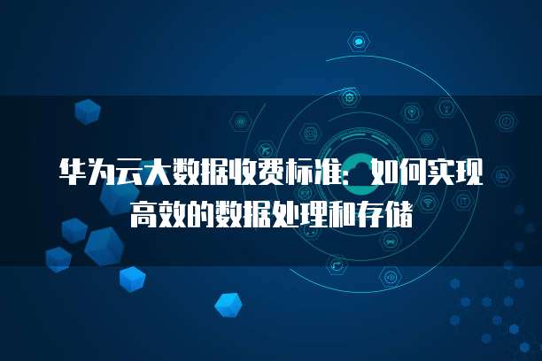 华为云大数据收费标准:如何实现高效的数据处理和存储