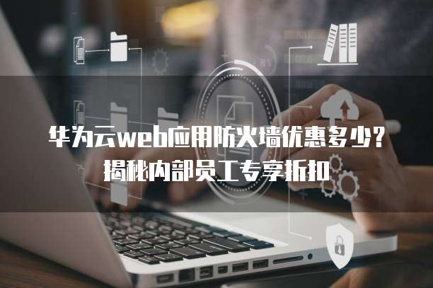 华为云web应用防火墙优惠多少?揭秘内部员工专享折扣