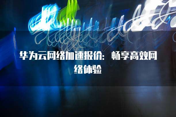 华为云网络加速报价:畅享高效网络体验