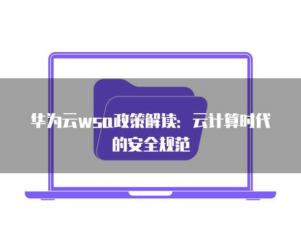 华为云wsa政策解读:云计算时代的安全规范