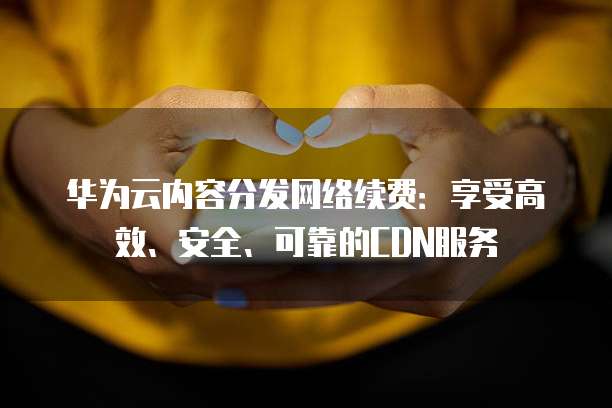 华为云内容分发网络续费:享受高效、安全、可靠的CDN服务