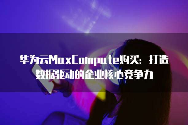华为云MaxCompute购买:打造数据驱动的企业核心竞争力