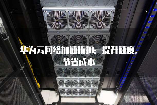 华为云网络加速折扣:提升速度,节省成本