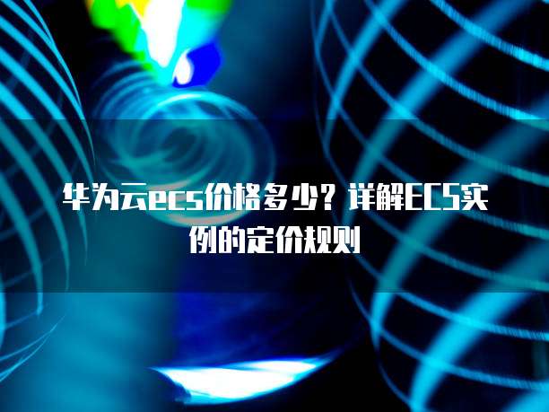 华为云ecs价格多少?详解ECS实例的定价规则