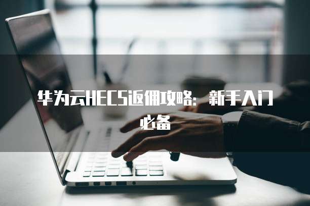 华为云HECS返佣攻略:新手入门必备