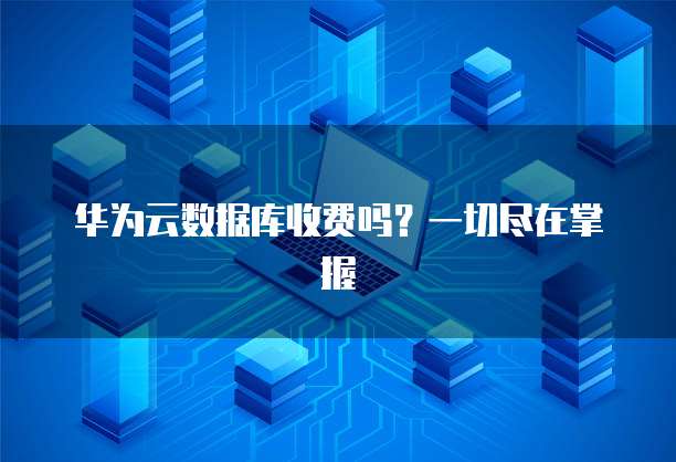 华为云数据库收费吗?一切尽在掌握