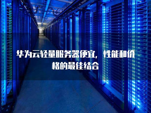 华为云轻量服务器便宜,性能和价格的最佳结合