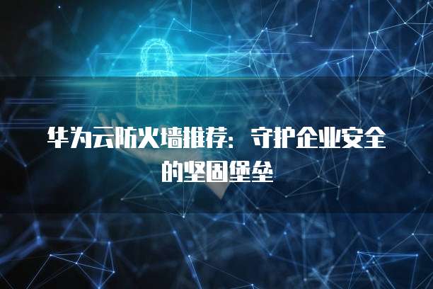 华为云防火墙推荐:守护企业安全的坚固堡垒