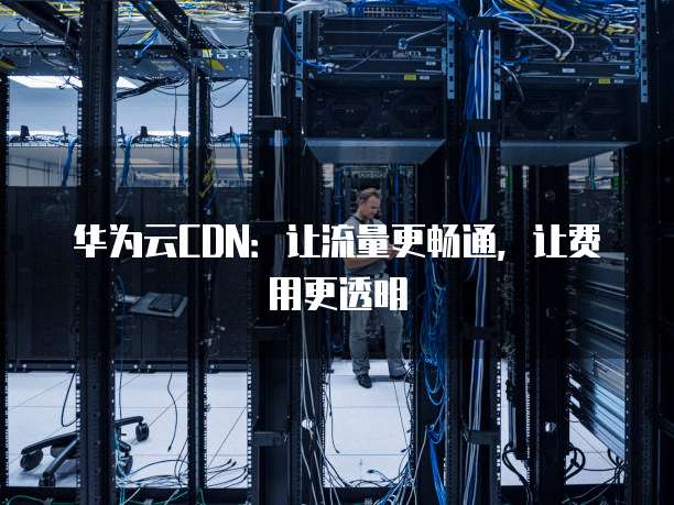 华为云CDN:让流量更畅通,让费用更透明