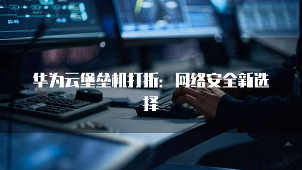 华为云堡垒机打折：网络安全新选择