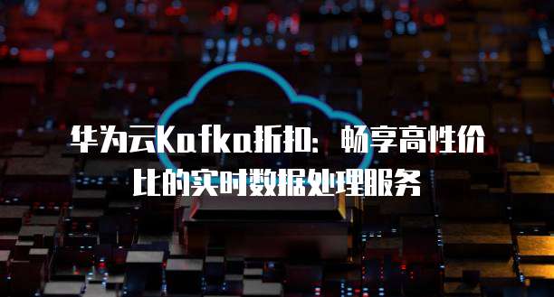 华为云Kafka折扣:畅享高性价比的实时数据处理服务
