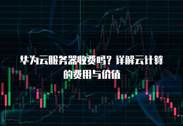 华为云服务器收费吗？详解云计算的费用与价值