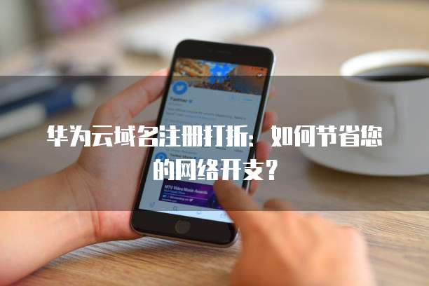 华为云域名注册打折:如何节省您的网络开支?
