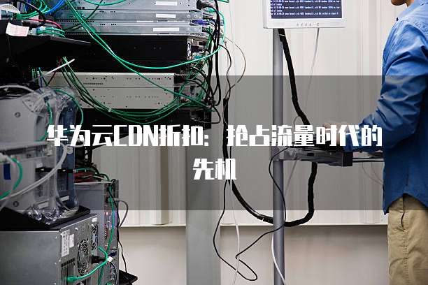 华为云CDN折扣:抢占流量时代的先机