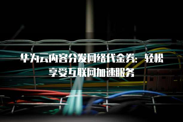 华为云内容分发网络代金券:轻松享受互联网加速服务