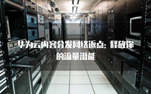华为云内容分发网络返点: 释放你的流量潜能