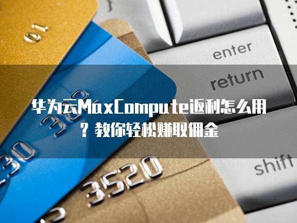 华为云MaxCompute返利怎么用?教你轻松赚取佣金