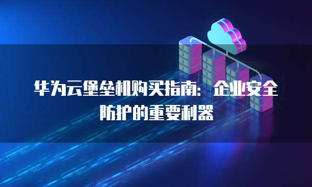 华为云堡垒机购买指南:企业安全防护的重要利器
