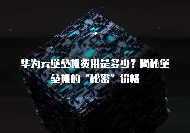 华为云堡垒机费用是多少?揭秘堡垒机的“秘密”价格
